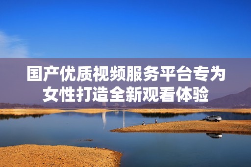 国产优质视频服务平台专为女性打造全新观看体验