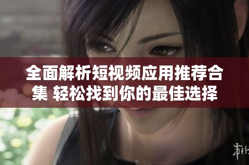 全面解析短视频应用推荐合集 轻松找到你的最佳选择