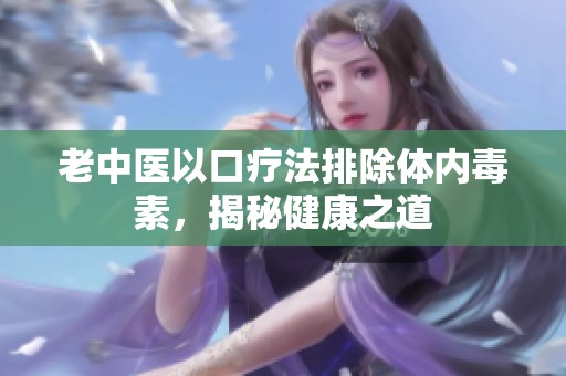 老中医以口疗法排除体内毒素，揭秘健康之道