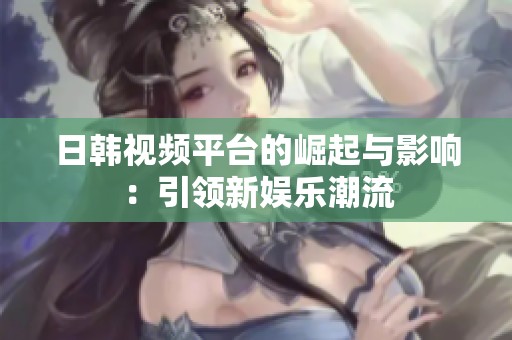 日韩视频平台的崛起与影响：引领新娱乐潮流