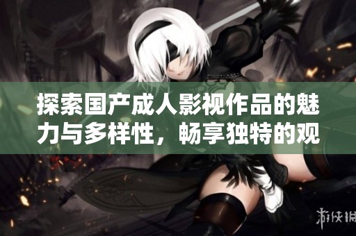 探索国产成人影视作品的魅力与多样性，畅享独特的观影体验