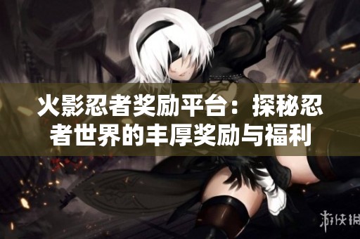 火影忍者奖励平台：探秘忍者世界的丰厚奖励与福利