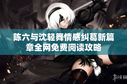 陈六与沈轻舞情感纠葛新篇章全网免费阅读攻略
