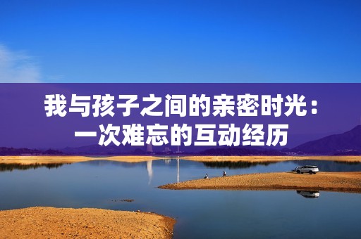 我与孩子之间的亲密时光：一次难忘的互动经历