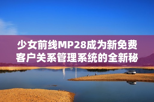 少女前线MP28成为新免费客户关系管理系统的全新秘籍