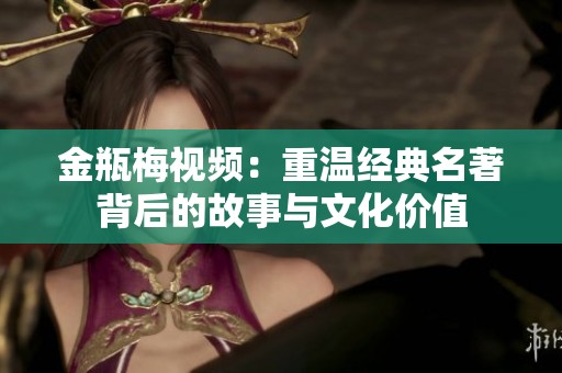 金瓶梅视频：重温经典名著背后的故事与文化价值