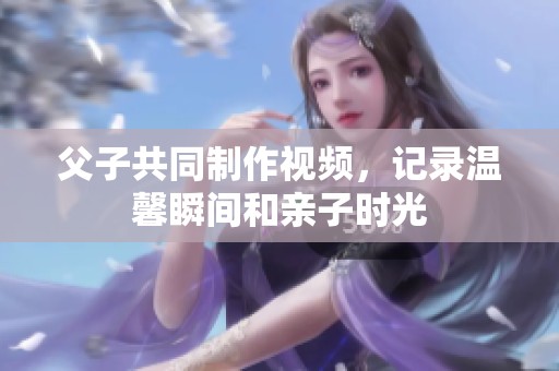 父子共同制作视频，记录温馨瞬间和亲子时光