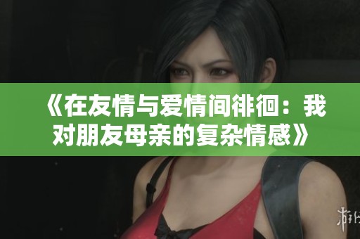 《在友情与爱情间徘徊：我对朋友母亲的复杂情感》