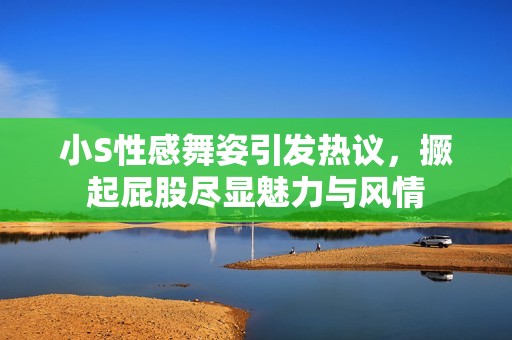 小S性感舞姿引发热议，撅起屁股尽显魅力与风情