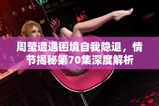周莹遭遇困境自我隐退，情节揭秘第70集深度解析