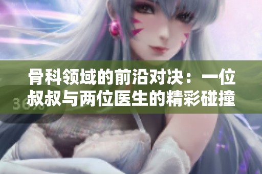 骨科领域的前沿对决：一位叔叔与两位医生的精彩碰撞