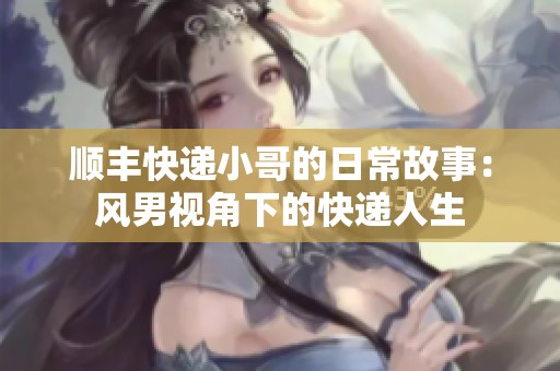 顺丰快递小哥的日常故事：风男视角下的快递人生