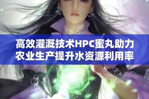 高效灌溉技术HPC蜜丸助力农业生产提升水资源利用率