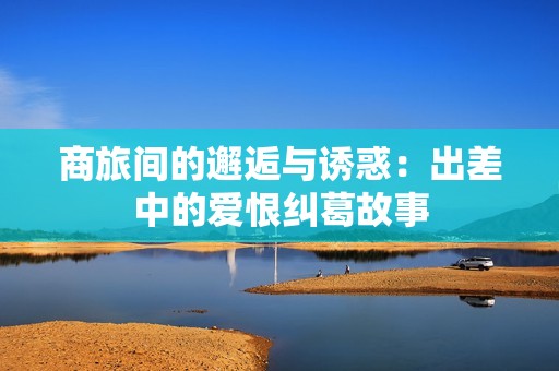商旅间的邂逅与诱惑：出差中的爱恨纠葛故事
