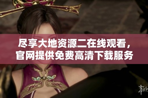 尽享大地资源二在线观看，官网提供免费高清下载服务全攻略