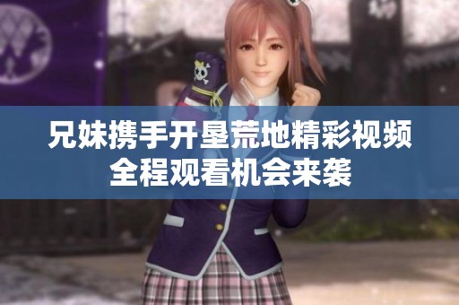 兄妹携手开垦荒地精彩视频全程观看机会来袭