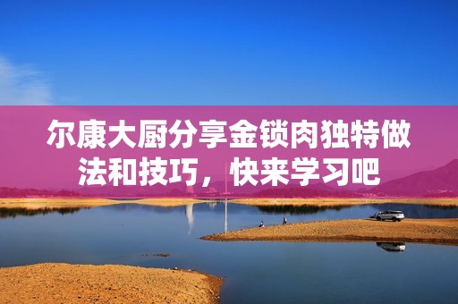 尔康大厨分享金锁肉独特做法和技巧，快来学习吧