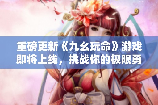 重磅更新《九幺玩命》游戏即将上线，挑战你的极限勇气