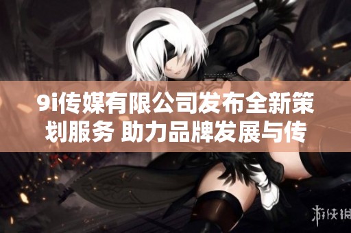9i传媒有限公司发布全新策划服务 助力品牌发展与传播