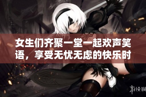 女生们齐聚一堂一起欢声笑语，享受无忧无虑的快乐时光
