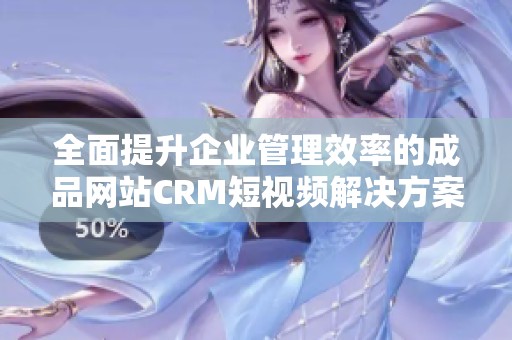 全面提升企业管理效率的成品网站CRM短视频解决方案解读