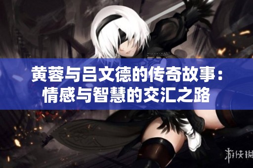 黄蓉与吕文德的传奇故事：情感与智慧的交汇之路