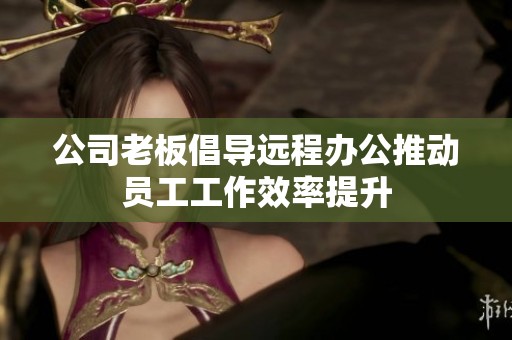 公司老板倡导远程办公推动员工工作效率提升