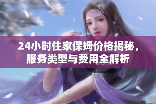 24小时住家保姆价格揭秘，服务类型与费用全解析