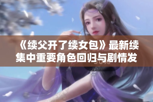 《续父开了续女包》最新续集中重要角色回归与剧情发展揭秘