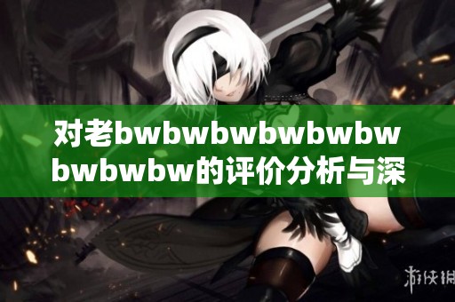 对老bwbwbwbwbwbwbwbwbw的评价分析与深度解读
