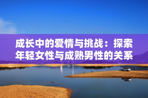 成长中的爱情与挑战：探索年轻女性与成熟男性的关系故事