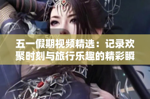 五一假期视频精选：记录欢聚时刻与旅行乐趣的精彩瞬间