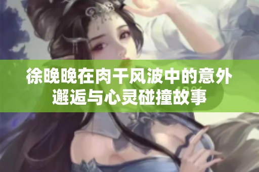 徐晚晚在肉干风波中的意外邂逅与心灵碰撞故事