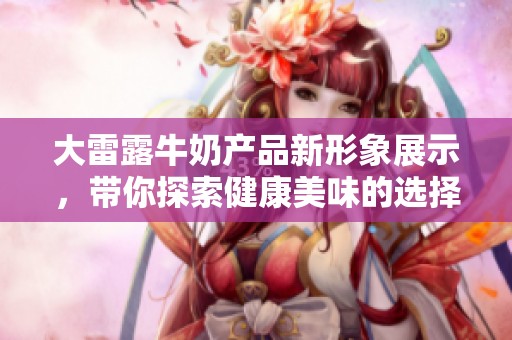 大雷露牛奶产品新形象展示，带你探索健康美味的选择