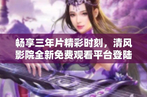 畅享三年片精彩时刻，清风影院全新免费观看平台登陆