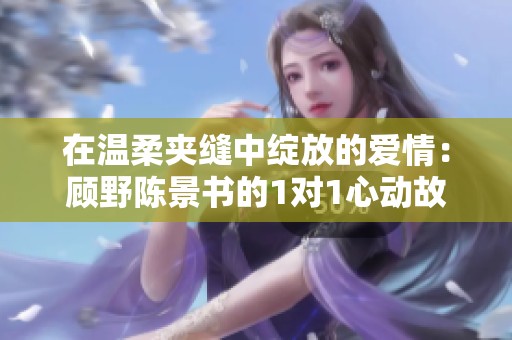 在温柔夹缝中绽放的爱情：顾野陈景书的1对1心动故事