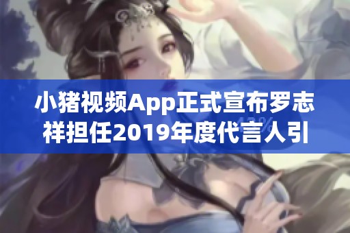 小猪视频App正式宣布罗志祥担任2019年度代言人引发热议