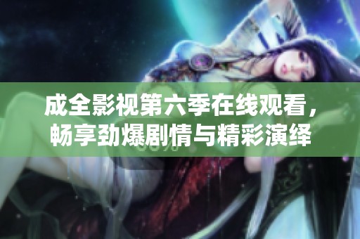 成全影视第六季在线观看，畅享劲爆剧情与精彩演绎