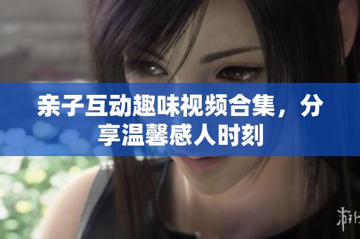 亲子互动趣味视频合集，分享温馨感人时刻