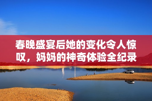 春晚盛宴后她的变化令人惊叹，妈妈的神奇体验全纪录