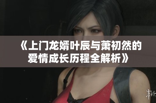 《上门龙婿叶辰与萧初然的爱情成长历程全解析》