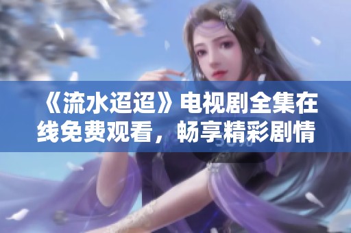 《流水迢迢》电视剧全集在线免费观看，畅享精彩剧情大揭秘