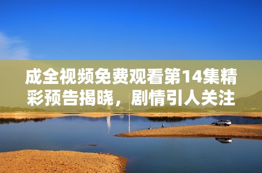 成全视频免费观看第14集精彩预告揭晓，剧情引人关注！