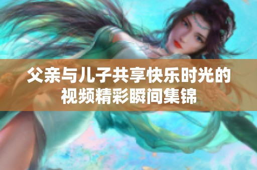 父亲与儿子共享快乐时光的视频精彩瞬间集锦