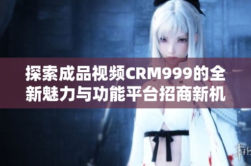 探索成品视频CRM999的全新魅力与功能平台招商新机遇