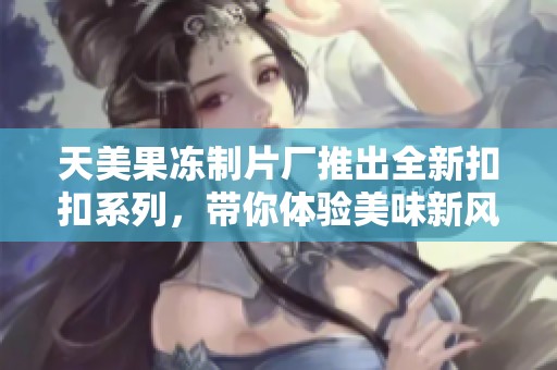 天美果冻制片厂推出全新扣扣系列，带你体验美味新风潮