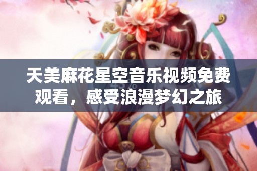 天美麻花星空音乐视频免费观看，感受浪漫梦幻之旅