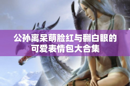 公孙离呆萌脸红与翻白眼的可爱表情包大合集
