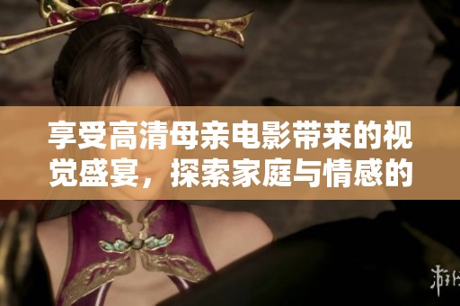 享受高清母亲电影带来的视觉盛宴，探索家庭与情感的真实故事