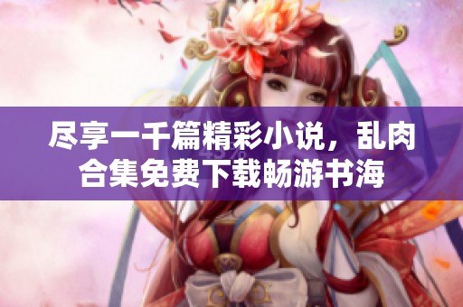 尽享一千篇精彩小说，乱肉合集免费下载畅游书海